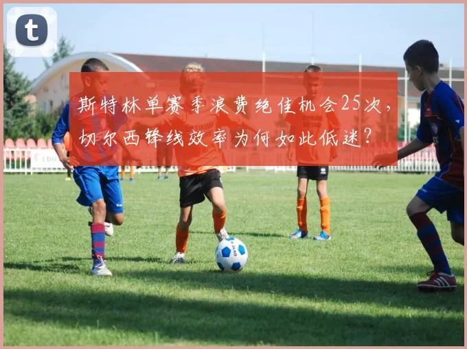 斯特林单赛季浪费绝佳机会25次,切尔西锋线效率为何如此低迷?