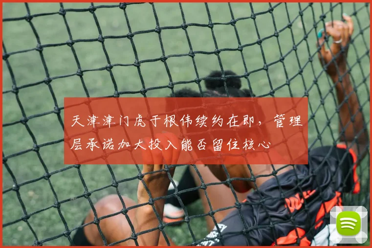 天津津门虎于根伟续约在即，管理层承诺加大投入能否留住核心
