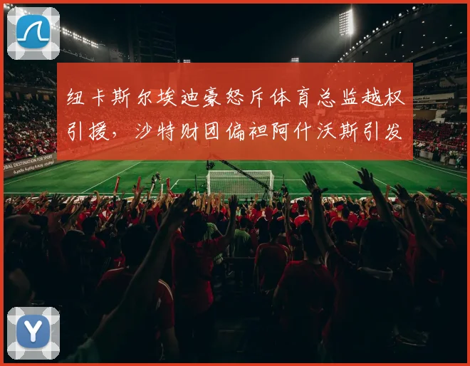 纽卡斯尔埃迪豪怒斥体育总监越权引援，沙特财团偏袒阿什沃斯引发内讧